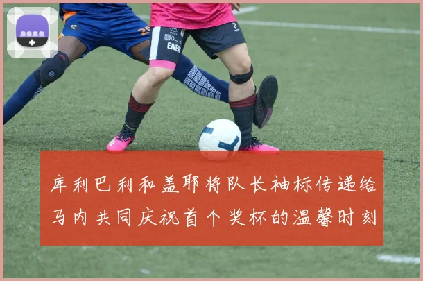 库利巴利和盖耶将队长袖标传递给马内共同庆祝首个奖杯的温馨时刻