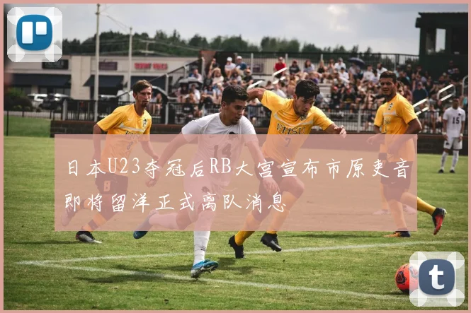 日本U23夺冠后RB大宫宣布市原吏音即将留洋正式离队消息