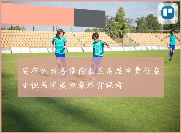 安布认为塔雷在米兰高层中责任最小但或将成为最终背锅者