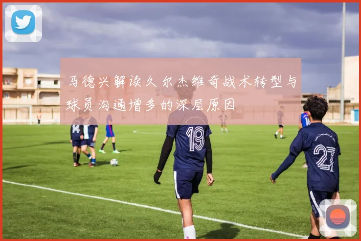 马德兴解读久尔杰维奇战术转型与球员沟通增多的深层原因