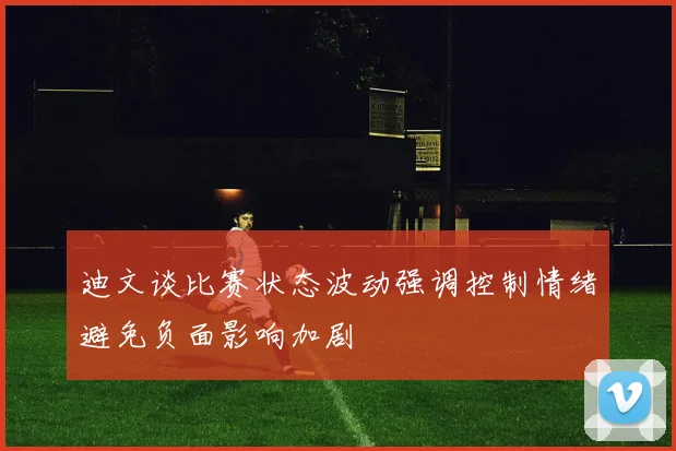 迪文谈比赛状态波动强调控制情绪避免负面影响加剧