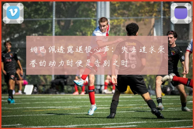 姆巴佩透露退役心声：失去追求荣誉的动力时便是告别之时