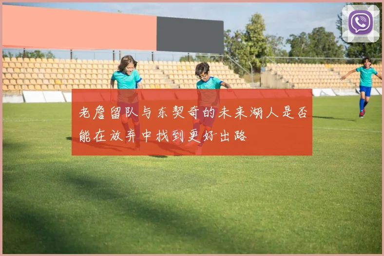 老詹留队与东契奇的未来湖人是否能在放弃中找到更好出路