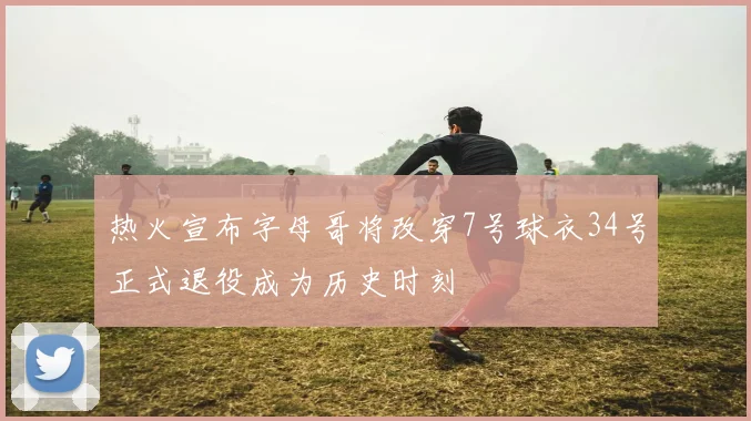 热火宣布字母哥将改穿7号球衣34号正式退役成为历史时刻