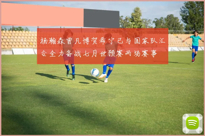 杨瀚森曾凡博贺希宁已与国家队汇合全力备战七月世预赛两场赛事