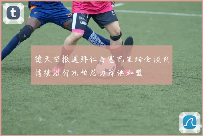 德天空报道拜仁与塞巴里转会谈判持续进行孔帕尼力荐他加盟