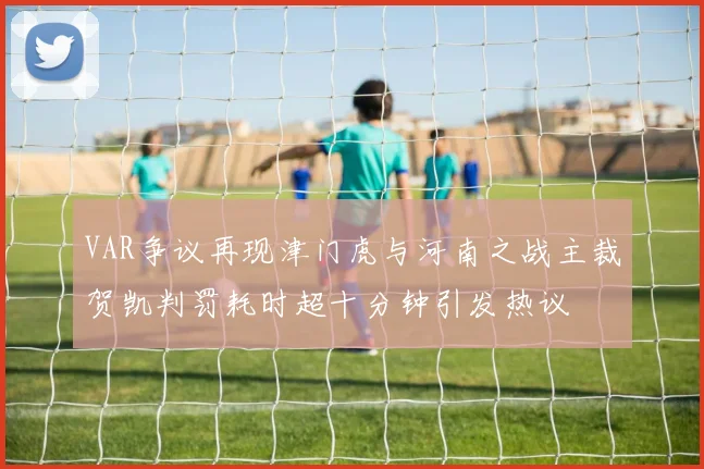 VAR争议再现津门虎与河南之战主裁贺凯判罚耗时超十分钟引发热议