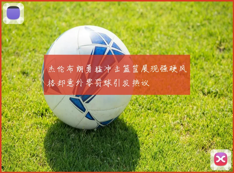 杰伦布朗勇猛冲击篮筐展现强硬风格却意外零罚球引发热议