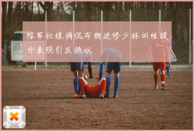 绿军社媒调侃布朗进修少林训练提升表现引发热议