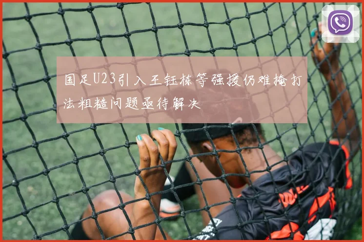 国足U23引入王钰栋等强援仍难掩打法粗糙问题亟待解决