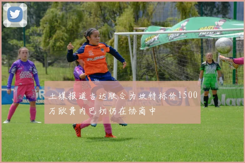 土媒报道吉达联合为坎特标价1500万欧费内巴切仍在协商中