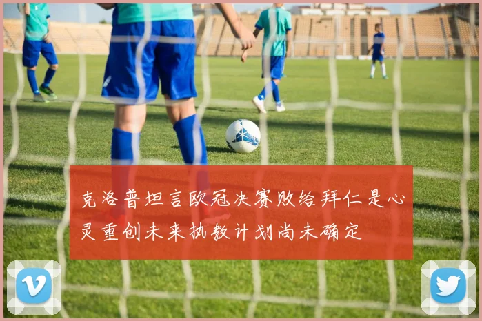 克洛普坦言欧冠决赛败给拜仁是心灵重创未来执教计划尚未确定