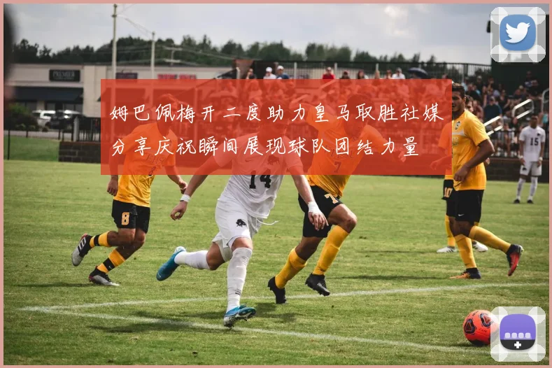 姆巴佩梅开二度助力皇马取胜社媒分享庆祝瞬间展现球队团结力量