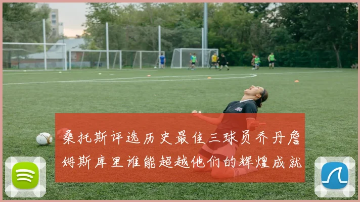 桑托斯评选历史最佳三球员乔丹詹姆斯库里谁能超越他们的辉煌成就