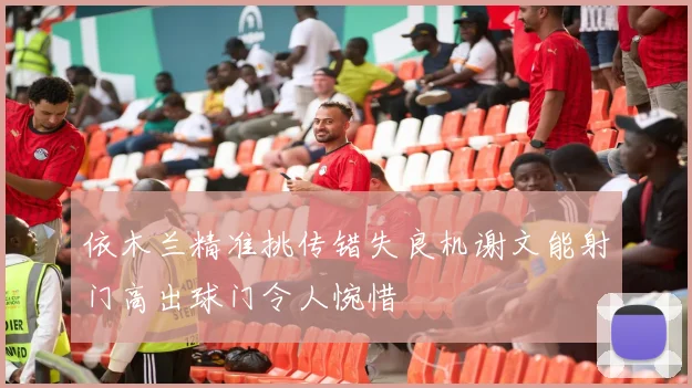 依木兰精准挑传错失良机谢文能射门高出球门令人惋惜