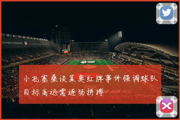 小孔塞桑谈莱奥红牌事件强调球队目标高远需逐场拼搏