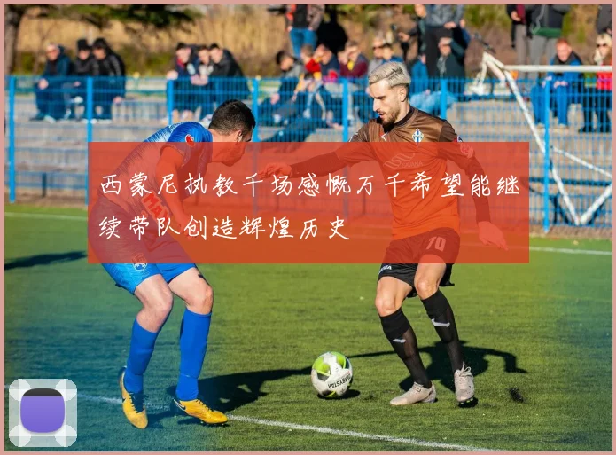 西蒙尼执教千场感慨万千希望能继续带队创造辉煌历史