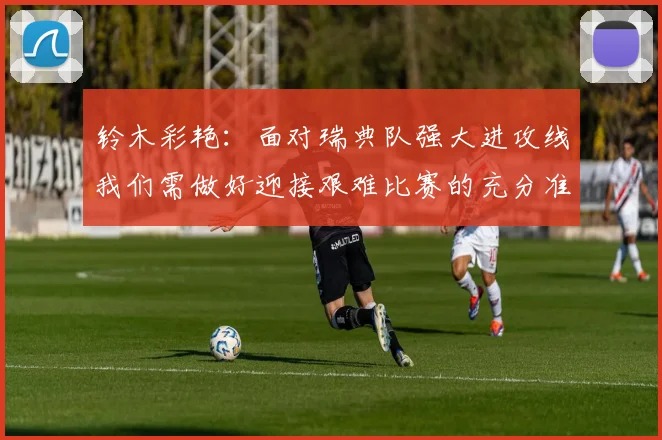 铃木彩艳：面对瑞典队强大进攻线我们需做好迎接艰难比赛的充分准备