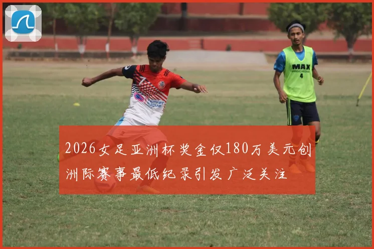 2026女足亚洲杯奖金仅180万美元创洲际赛事最低纪录引发广泛关注