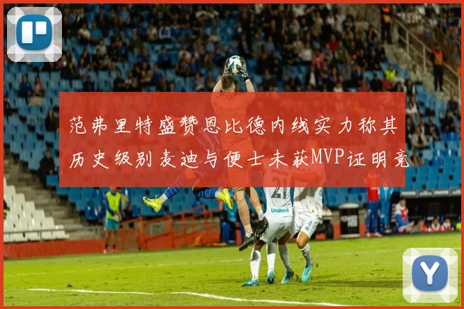 范弗里特盛赞恩比德内线实力称其历史级别麦迪与便士未获MVP证明竞争激烈