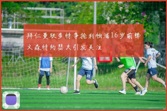 拜仁曼联多特争抢利物浦16岁前锋文森特约瑟夫引发关注