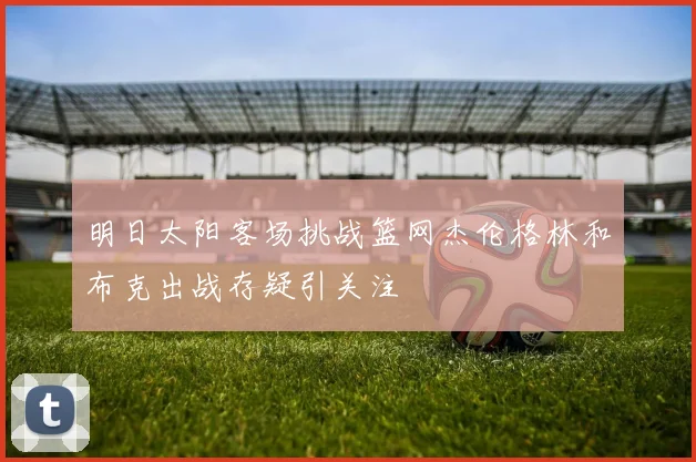 明日太阳客场挑战篮网杰伦格林和布克出战存疑引关注