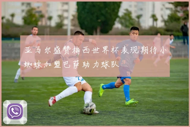 亚马尔盛赞梅西世界杯表现期待小蜘蛛加盟巴萨助力球队