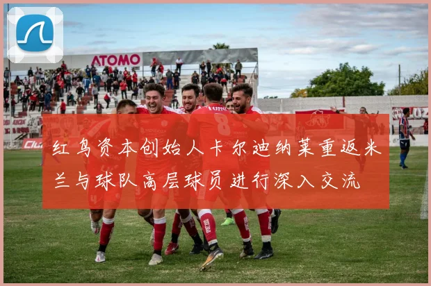 红鸟资本创始人卡尔迪纳莱重返米兰与球队高层球员进行深入交流