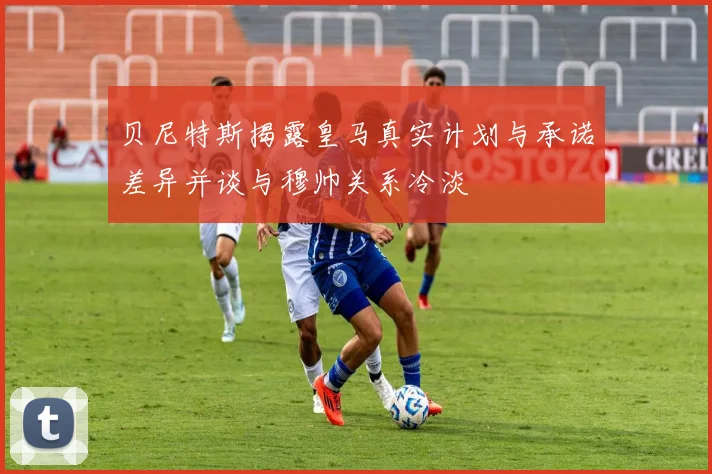贝尼特斯揭露皇马真实计划与承诺差异并谈与穆帅关系冷淡
