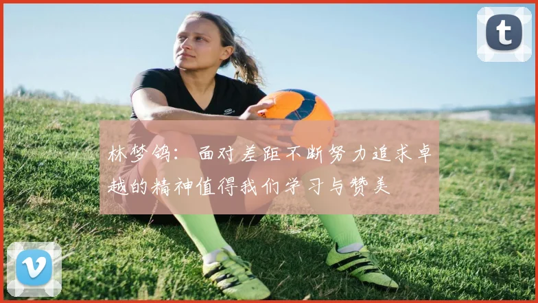 林梦鸽：面对差距不断努力追求卓越的精神值得我们学习与赞美