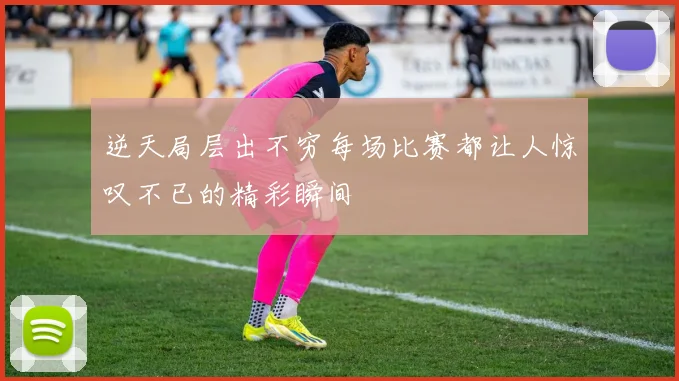 逆天局层出不穷每场比赛都让人惊叹不已的精彩瞬间