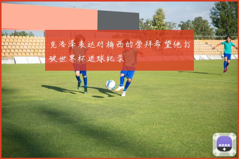 克洛泽表达对梅西的崇拜希望他打破世界杯进球纪录
