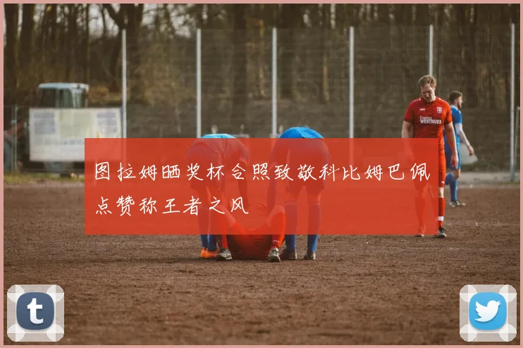 图拉姆晒奖杯合照致敬科比姆巴佩点赞称王者之风