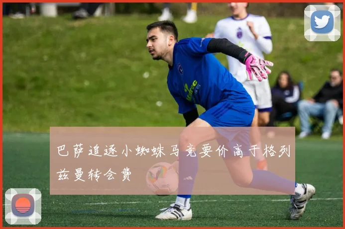 巴萨追逐小蜘蛛马竞要价高于格列兹曼转会费