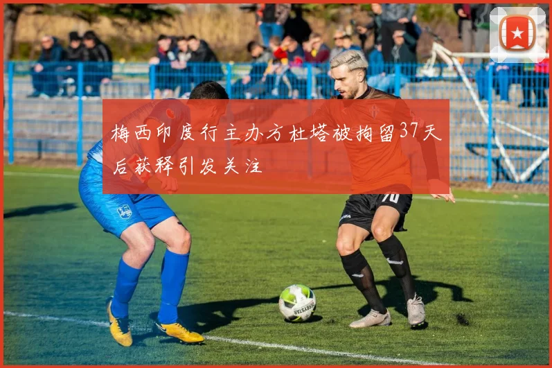 梅西印度行主办方杜塔被拘留37天后获释引发关注