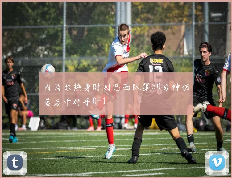 内马尔热身时刻巴西队第50分钟仍落后于对手0-1