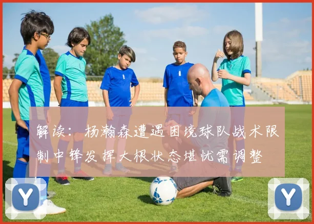解读：杨瀚森遭遇困境球队战术限制中锋发挥大根状态堪忧需调整