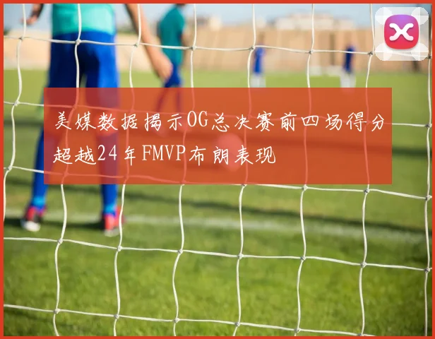 美媒数据揭示OG总决赛前四场得分超越24年FMVP布朗表现