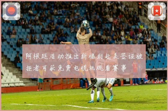阿根廷活动推出新福利赴美签证被拒者可获免费电视机观看赛事