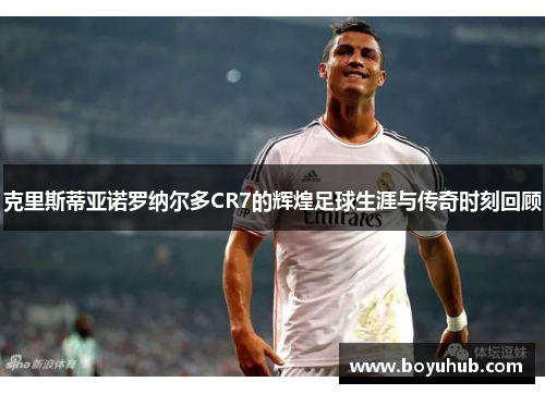 克里斯蒂亚诺罗纳尔多CR7的辉煌足球生涯与传奇时刻回顾