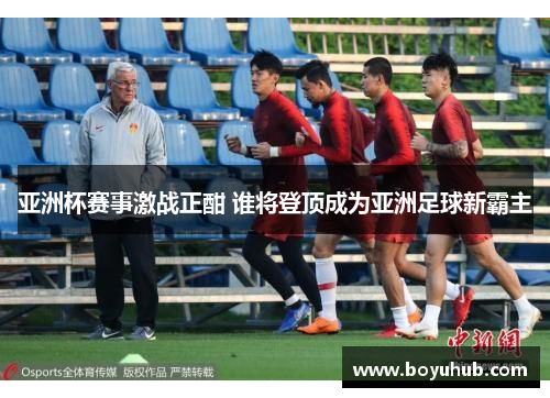 亚洲杯赛事激战正酣 谁将登顶成为亚洲足球新霸主
